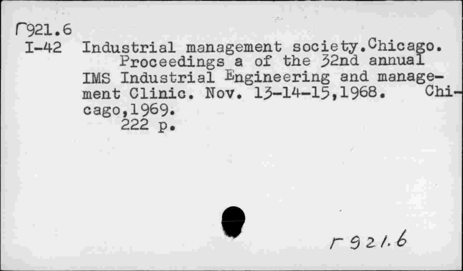 ﻿C921.6
1-42 Industrial management society.Chicago. Proceedings a of the ,52nd annual IMS Industrial Engineering and management Clinic. Nov. 13-14-15,1968.	Chi
c ago, 1969» 222 p.
r 9 2 A